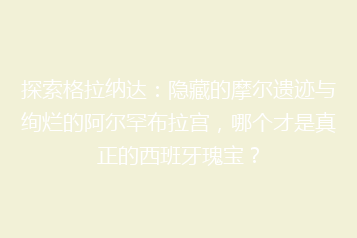 探索格拉纳达:隐藏的摩尔遗迹与绚烂的阿尔罕布拉宫,哪个才是真正的西班牙瑰宝?