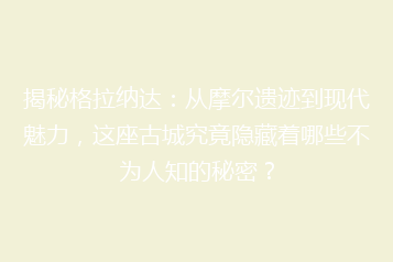 揭秘格拉纳达:从摩尔遗迹到现代魅力,这座古城究竟隐藏着哪些不为人知的秘密?