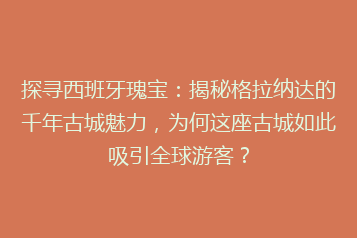 探寻西班牙瑰宝:揭秘格拉纳达的千年古城魅力,为何这座古城如此吸引全球游客?