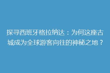 探寻西班牙格拉纳达:为何这座古城成为全球游客向往的神秘之地?