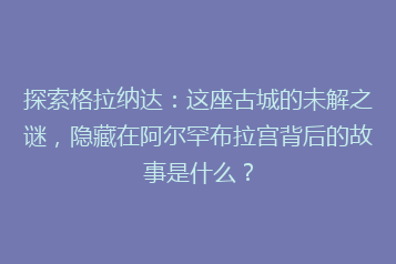 探索格拉纳达:这座古城的未解之谜,隐藏在阿尔罕布拉宫背后的故事是什么?