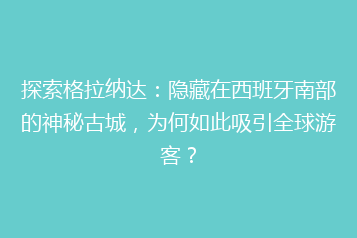 探索格拉纳达:隐藏在西班牙南部的神秘古城,为何如此吸引全球游客?