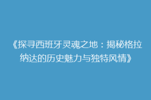 《探寻西班牙灵魂之地：揭秘格拉纳达的历史魅力与独特风情》