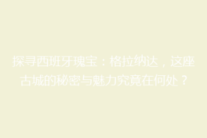 探寻西班牙瑰宝：格拉纳达，这座古城的秘密与魅力究竟在何处？