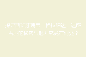 探寻西班牙瑰宝:格拉纳达,这座古城的秘密与魅力究竟在何处?