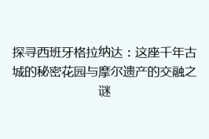 探寻西班牙格拉纳达：这座千年古城的秘密花园与摩尔遗产的交融之谜