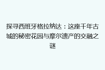 探寻西班牙格拉纳达:这座千年古城的秘密花园与摩尔遗产的交融之谜
