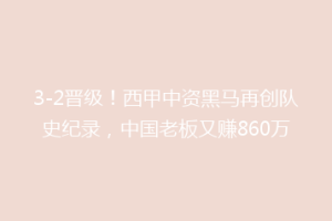 3-2晋级！西甲中资黑马再创队史纪录，中国老板又赚860万