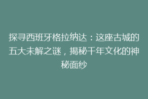 探寻西班牙格拉纳达：这座古城的五大未解之谜，揭秘千年文化的神秘面纱