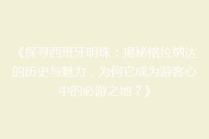《探寻西班牙明珠：揭秘格拉纳达的历史与魅力，为何它成为游客心中的必游之地？》
