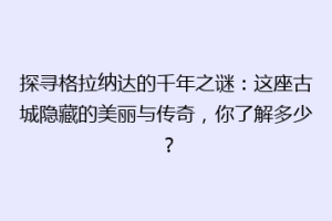 探寻格拉纳达的千年之谜：这座古城隐藏的美丽与传奇，你了解多少？