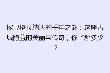 探寻格拉纳达的千年之谜:这座古城隐藏的美丽与传奇,你了解多少?