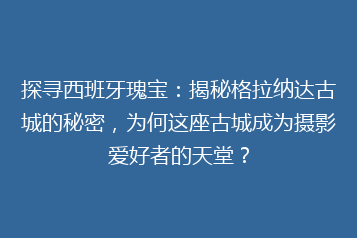 探寻西班牙瑰宝:揭秘格拉纳达古城的秘密,为何这座古城成为摄影爱好者的天堂?