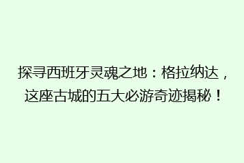探寻西班牙灵魂之地:格拉纳达,这座古城的五大必游奇迹揭秘!
