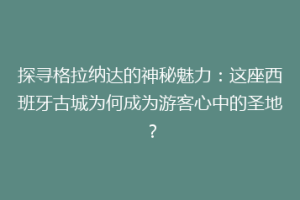 探寻格拉纳达的神秘魅力：这座西班牙古城为何成为游客心中的圣地？