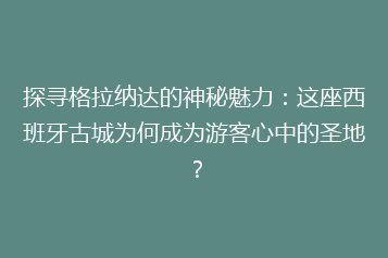 探寻格拉纳达的神秘魅力:这座西班牙古城为何成为游客心中的圣地?