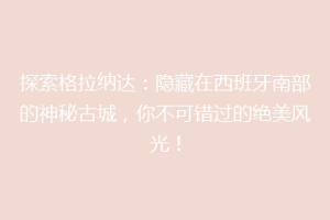 探索格拉纳达：隐藏在西班牙南部的神秘古城，你不可错过的绝美风光！
