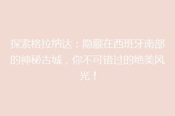探索格拉纳达:隐藏在西班牙南部的神秘古城,你不可错过的绝美风光!