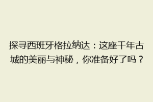 探寻西班牙格拉纳达：这座千年古城的美丽与神秘，你准备好了吗？