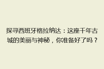 探寻西班牙格拉纳达:这座千年古城的美丽与神秘,你准备好了吗?