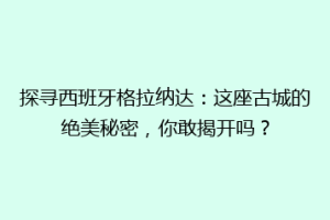 探寻西班牙格拉纳达：这座古城的绝美秘密，你敢揭开吗？