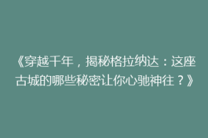 《穿越千年，揭秘格拉纳达：这座古城的哪些秘密让你心驰神往？》