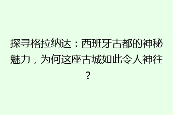 探寻格拉纳达:西班牙古都的神秘魅力,为何这座古城如此令人神往?