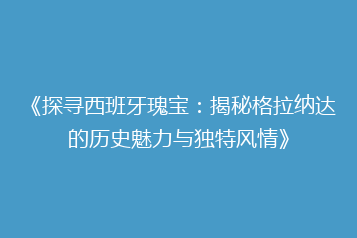 《探寻西班牙瑰宝:揭秘格拉纳达的历史魅力与独特风情》
