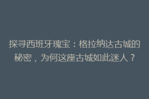 探寻西班牙瑰宝：格拉纳达古城的秘密，为何这座古城如此迷人？