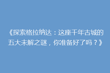 《探索格拉纳达：这座千年古城的五大未解之谜，你准备好了吗？》