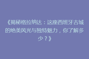 《揭秘格拉纳达：这座西班牙古城的绝美风光与独特魅力，你了解多少？》