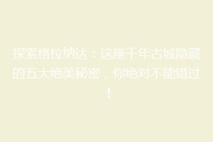 探索格拉纳达：这座千年古城隐藏的五大绝美秘密，你绝对不能错过！