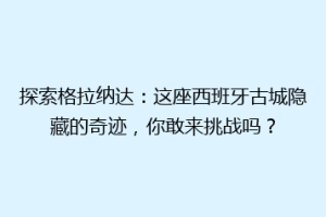 探索格拉纳达：这座西班牙古城隐藏的奇迹，你敢来挑战吗？