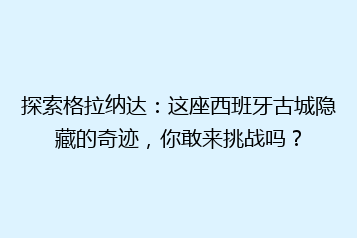 探索格拉纳达：这座西班牙古城隐藏的奇迹，你敢来挑战吗？