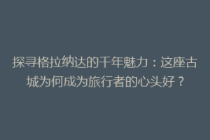 探寻格拉纳达的千年魅力：这座古城为何成为旅行者的心头好？