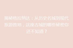 揭秘格拉纳达：从历史名城到现代旅游胜地，这座古城的哪些秘密你还不知道？