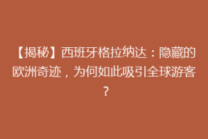 【揭秘】西班牙格拉纳达：隐藏的欧洲奇迹，为何如此吸引全球游客？