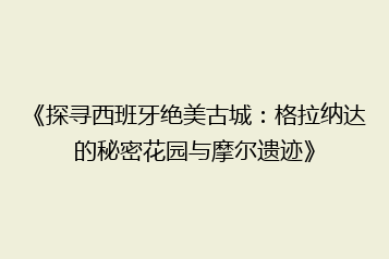 《探寻西班牙绝美古城:格拉纳达的秘密花园与摩尔遗迹》