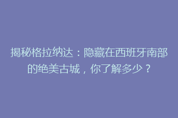 揭秘格拉纳达:隐藏在西班牙南部的绝美古城,你了解多少?