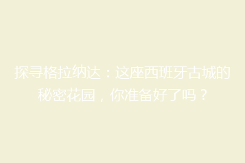 探寻格拉纳达：这座西班牙古城的秘密花园，你准备好了吗？