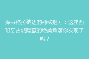 探寻格拉纳达的神秘魅力：这座西班牙古城隐藏的绝美角落你发现了吗？