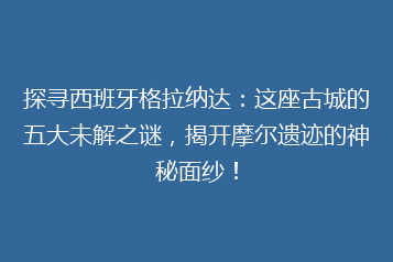 探寻西班牙格拉纳达:这座古城的五大未解之谜,揭开摩尔遗迹的神秘面纱!