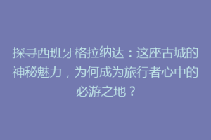 探寻西班牙格拉纳达：这座古城的神秘魅力，为何成为旅行者心中的必游之地？
