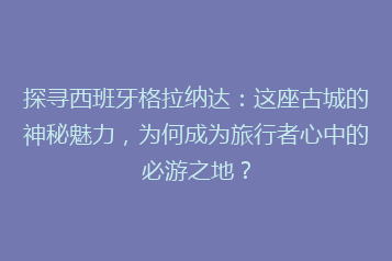 探寻西班牙格拉纳达:这座古城的神秘魅力,为何成为旅行者心中的必游之地?