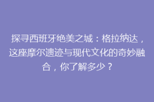 探寻西班牙绝美之城：格拉纳达，这座摩尔遗迹与现代文化的奇妙融合，你了解多少？