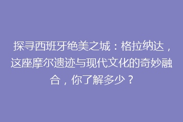 探寻西班牙绝美之城:格拉纳达,这座摩尔遗迹与现代文化的奇妙融合,你了解多少?