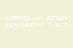 探寻西班牙格拉纳达：隐藏的摩尔遗迹与火焰舞的秘密，你了解多少？