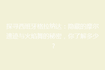 探寻西班牙格拉纳达:隐藏的摩尔遗迹与火焰舞的秘密,你了解多少?