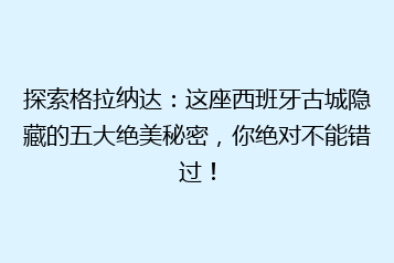 探索格拉纳达:这座西班牙古城隐藏的五大绝美秘密,你绝对不能错过!