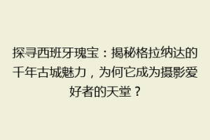 探寻西班牙瑰宝：揭秘格拉纳达的千年古城魅力，为何它成为摄影爱好者的天堂？
